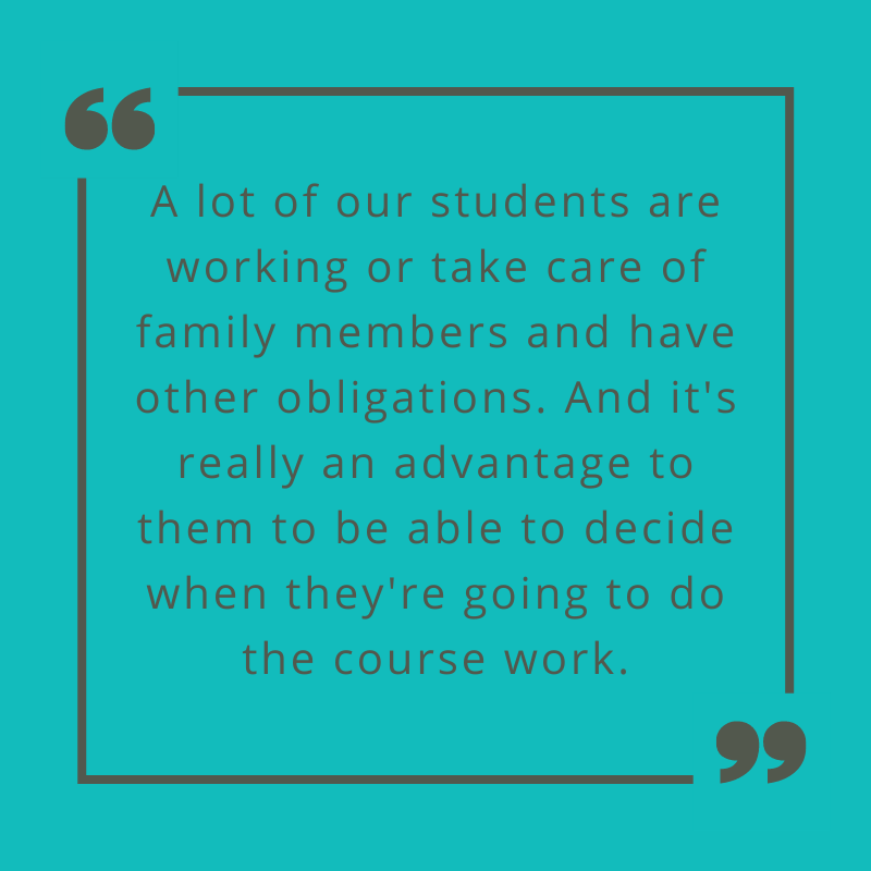 A lot of our students are working or take care of family members and have other obligations. And it's really an advantage to them to be able to decide when they're going to do the course work. Prof. Mitchell on advantages of online learning.