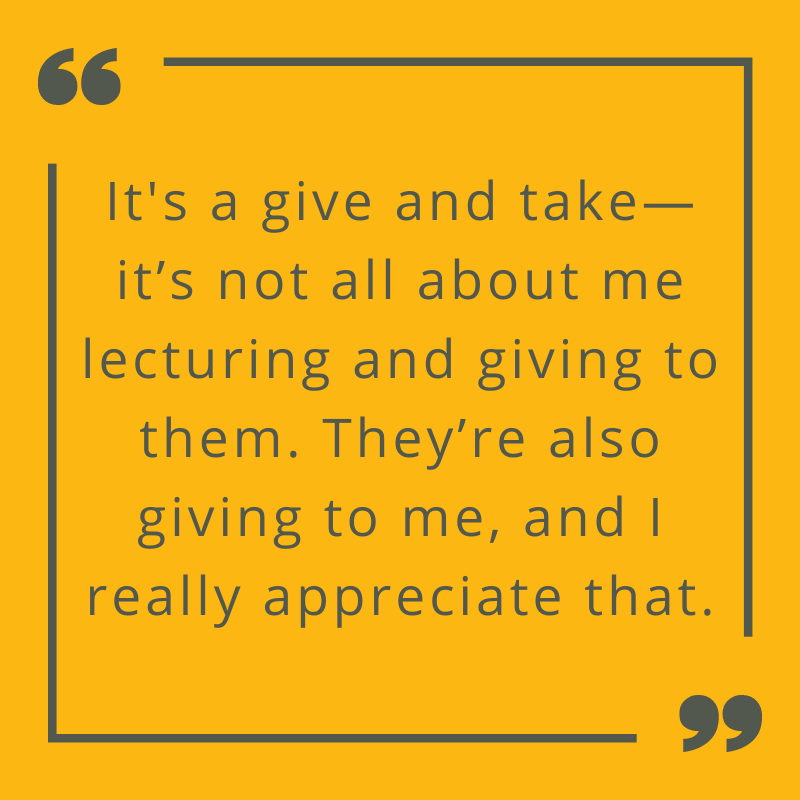 It's a give and take--it's not all about me lecturing and giving to them. They're also giving to me and I really appreciate that.